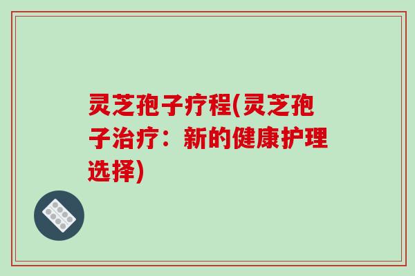 灵芝孢子疗程(灵芝孢子治疗:新的健康护理选择)