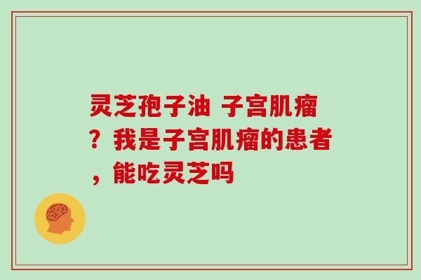 灵芝孢子油 子宫肌瘤？我是子宫肌瘤的患者，能吃灵芝吗
