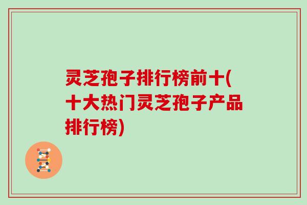 灵芝孢子排行榜前十(十大热门灵芝孢子产品排行榜)