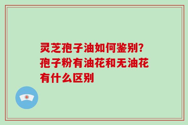 灵芝孢子油如何鉴别?孢子粉有油花和无油花有什么区别