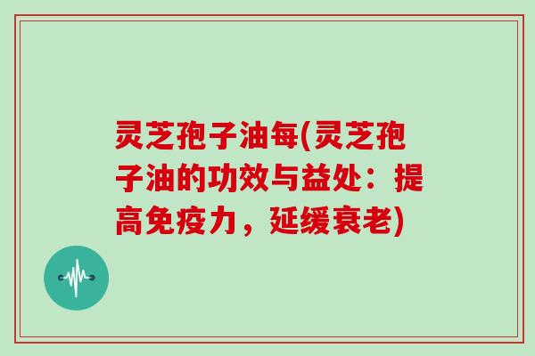 灵芝孢子油每(灵芝孢子油的功效与益处:提高免疫力,延缓衰老)