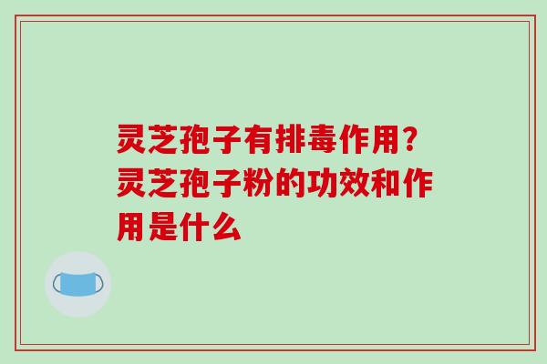 灵芝孢子有排毒作用?灵芝孢子粉的功效和作用是什么