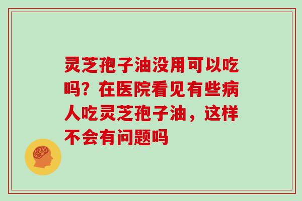 灵芝孢子油没用可以吃吗？在医院看见有些病人吃灵芝孢子油，这样不会有问题吗