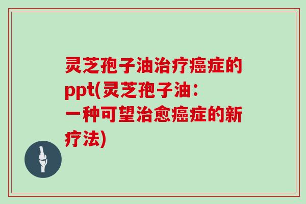 灵芝孢子油治疗癌症的ppt(灵芝孢子油:一种可望治愈癌症的新疗法)