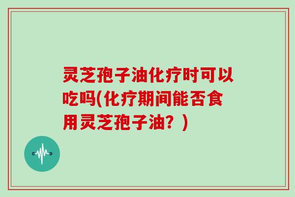 灵芝孢子油化疗时可以吃吗(化疗期间能否食用灵芝孢子油?)