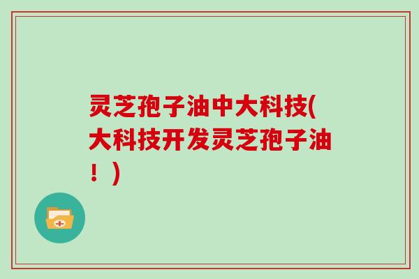 灵芝孢子油中大科技(大科技开发灵芝孢子油!)