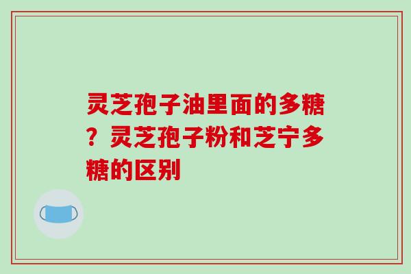 灵芝孢子油里面的多糖?灵芝孢子粉和芝宁多糖的区别
