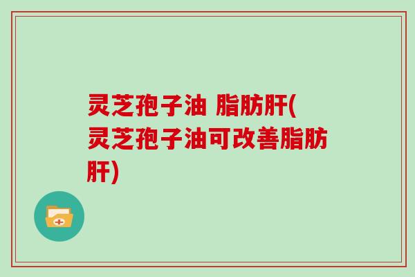 灵芝孢子油 脂肪肝(灵芝孢子油可改善脂肪肝)