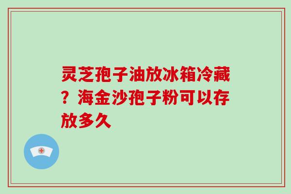 灵芝孢子油放冰箱冷藏？海金沙孢子粉可以存放多久