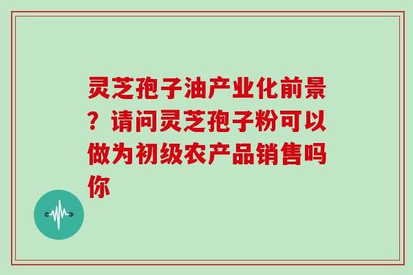 灵芝孢子油产业化前景?请问灵芝孢子粉可以做为初级农产品销售吗你