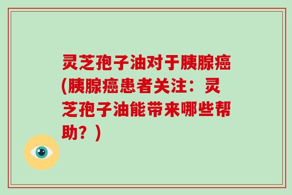灵芝孢子油对于胰腺癌(胰腺癌患者关注:灵芝孢子油能带来哪些帮助?)