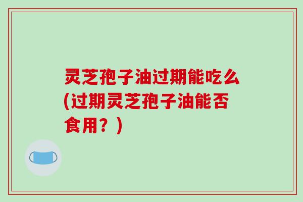 灵芝孢子油过期能吃么(过期灵芝孢子油能否食用？)