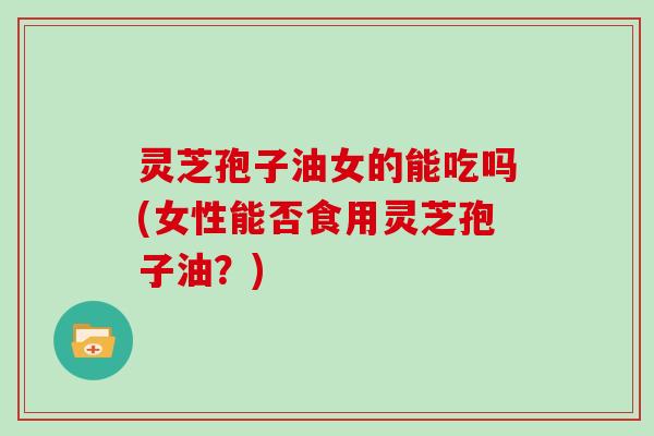 灵芝孢子油女的能吃吗(女性能否食用灵芝孢子油？)