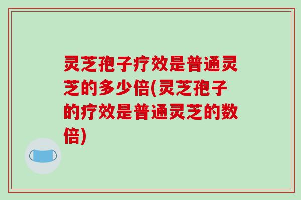 灵芝孢子疗效是普通灵芝的多少倍(灵芝孢子的疗效是普通灵芝的数倍)