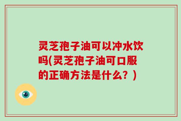 灵芝孢子油可以冲水饮吗(灵芝孢子油可口服的正确方法是什么?)