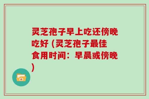 灵芝孢子早上吃还傍晚吃好 (灵芝孢子最佳食用时间:早晨或傍晚)