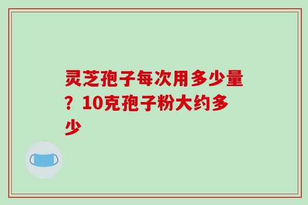 灵芝孢子每次用多少量?10克孢子粉大约多少