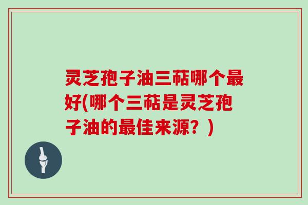 灵芝孢子油三萜哪个最好(哪个三萜是灵芝孢子油的最佳来源？)