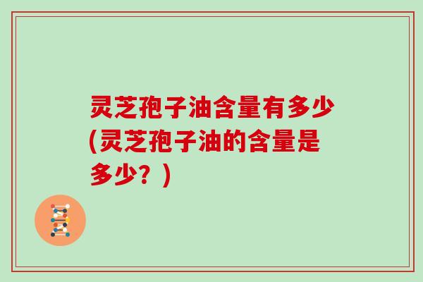灵芝孢子油含量有多少(灵芝孢子油的含量是多少?)