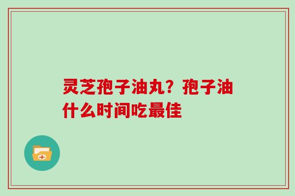 灵芝孢子油丸?孢子油什么时间吃最佳