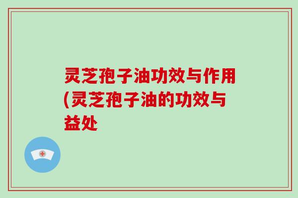 灵芝孢子油功效与作用(灵芝孢子油的功效与益处