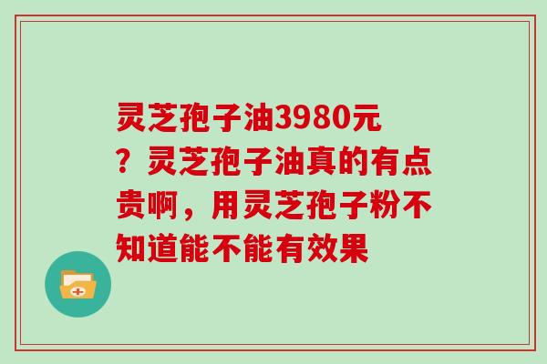 灵芝孢子油3980元?灵芝孢子油真的有点贵啊,用灵芝孢子粉不知道能不能有效果