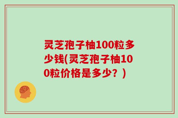 灵芝孢子柚100粒多少钱(灵芝孢子柚100粒价格是多少?)