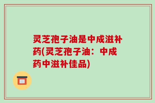 灵芝孢子油是中成滋补药(灵芝孢子油:中成药中滋补佳品)