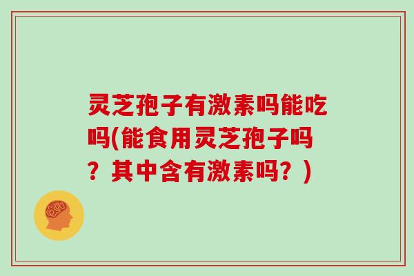 灵芝孢子有激素吗能吃吗(能食用灵芝孢子吗?其中含有激素吗?)