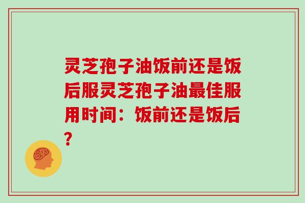 灵芝孢子油饭前还是饭后服灵芝孢子油最佳服用时间：饭前还是饭后？