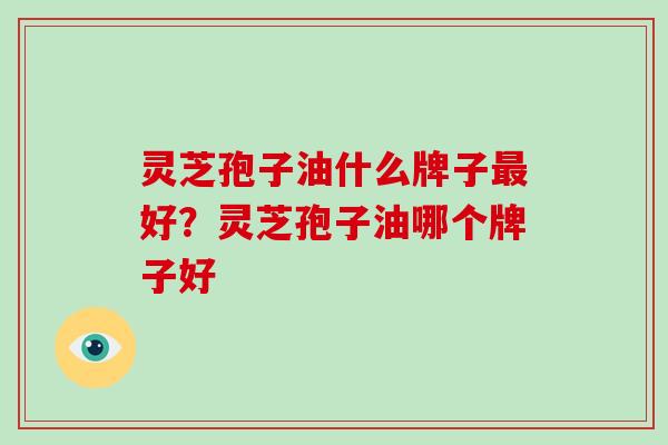 灵芝孢子油什么牌子最好?灵芝孢子油哪个牌子好