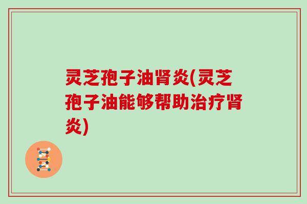 灵芝孢子油肾炎(灵芝孢子油能够帮助治疗肾炎)