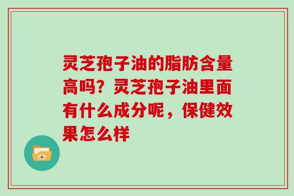 灵芝孢子油的脂肪含量高吗?灵芝孢子油里面有什么成分呢,保健效果怎么样