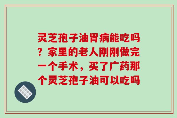 灵芝孢子油胃病能吃吗？家里的老人刚刚做完一个手术，买了广药那个灵芝孢子油可以吃吗