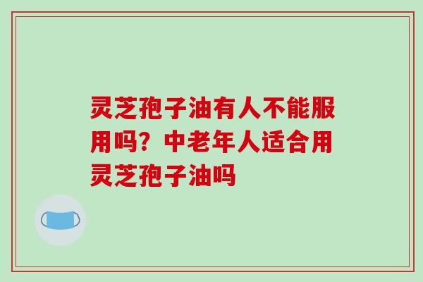 灵芝孢子油有人不能服用吗?中老年人适合用灵芝孢子油吗