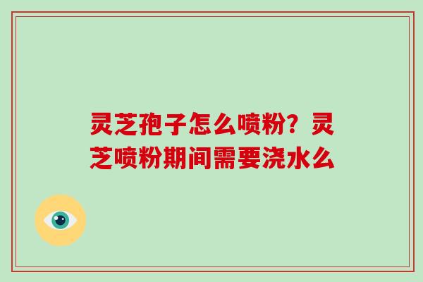 灵芝孢子怎么喷粉？灵芝喷粉期间需要浇水么
