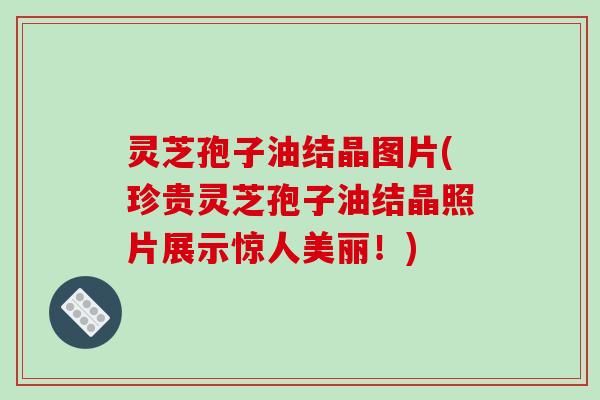 灵芝孢子油结晶图片(珍贵灵芝孢子油结晶照片展示惊人美丽!)