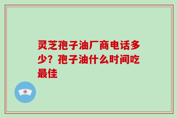 灵芝孢子油厂商电话多少?孢子油什么时间吃最佳