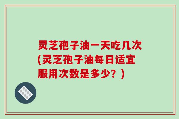 灵芝孢子油一天吃几次(灵芝孢子油每日适宜服用次数是多少?)