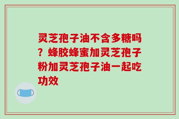 灵芝孢子油不含多糖吗?蜂胶蜂蜜加灵芝孢子粉加灵芝孢子油一起吃功效