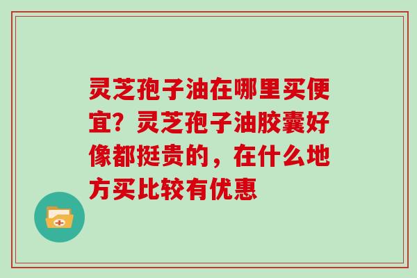 灵芝孢子油在哪里买便宜?灵芝孢子油胶囊好像都挺贵的,在什么地方买比较有优惠