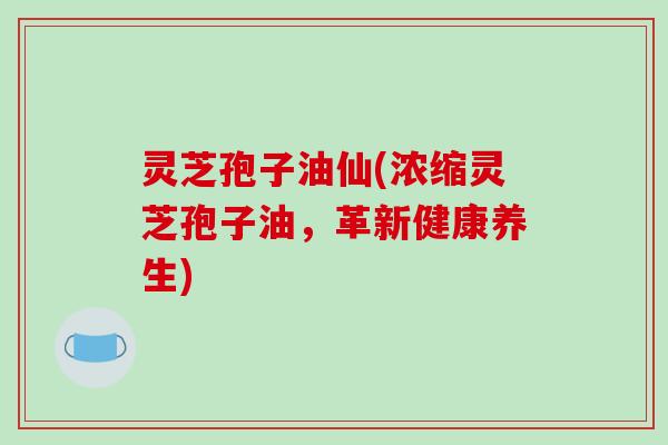 灵芝孢子油仙(浓缩灵芝孢子油,革新健康养生)