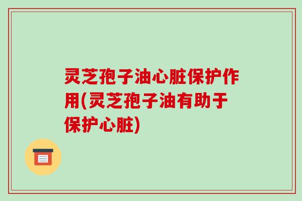 灵芝孢子油心脏保护作用(灵芝孢子油有助于保护心脏)