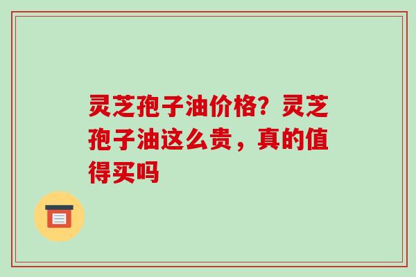 灵芝孢子油价格？灵芝孢子油这么贵，真的值得买吗
