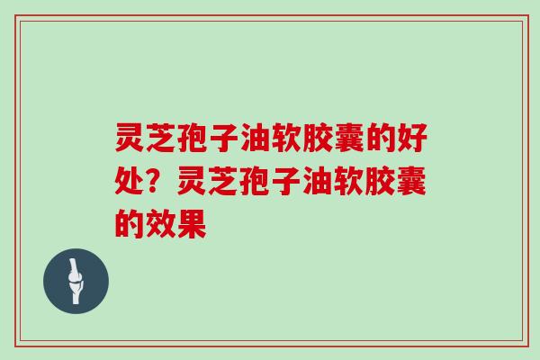 灵芝孢子油软胶囊的好处？灵芝孢子油软胶囊的效果