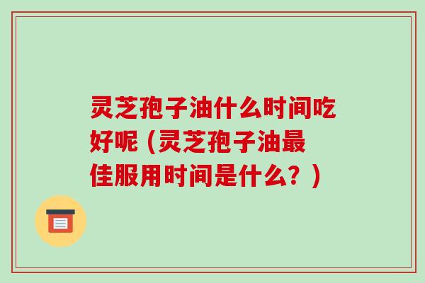 灵芝孢子油什么时间吃好呢 (灵芝孢子油最佳服用时间是什么?)