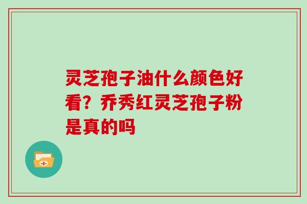 灵芝孢子油什么颜色好看?乔秀红灵芝孢子粉是真的吗