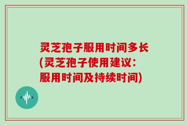 灵芝孢子服用时间多长(灵芝孢子使用建议:服用时间及持续时间)