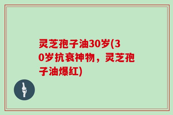 灵芝孢子油30岁(30岁抗衰神物,灵芝孢子油爆红)