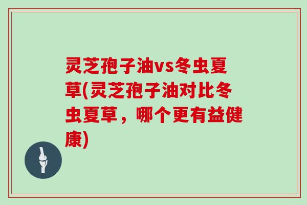 灵芝孢子油vs冬虫夏草(灵芝孢子油对比冬虫夏草,哪个更有益健康)